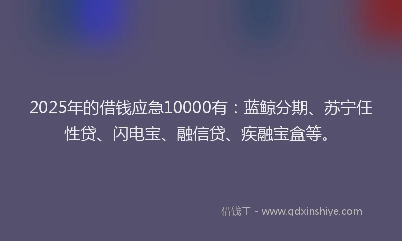 2025年的借钱应急10000有：蓝鲸分期、苏宁任性贷、闪电宝、融信贷、疾融宝盒等。