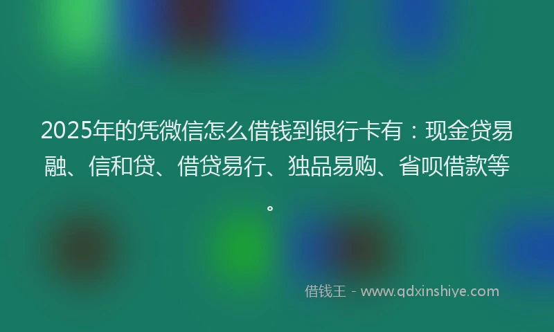 2025年的凭微信怎么借钱到银行卡有：现金贷易融、信和贷、借贷易行、独品易购、省呗借款等。