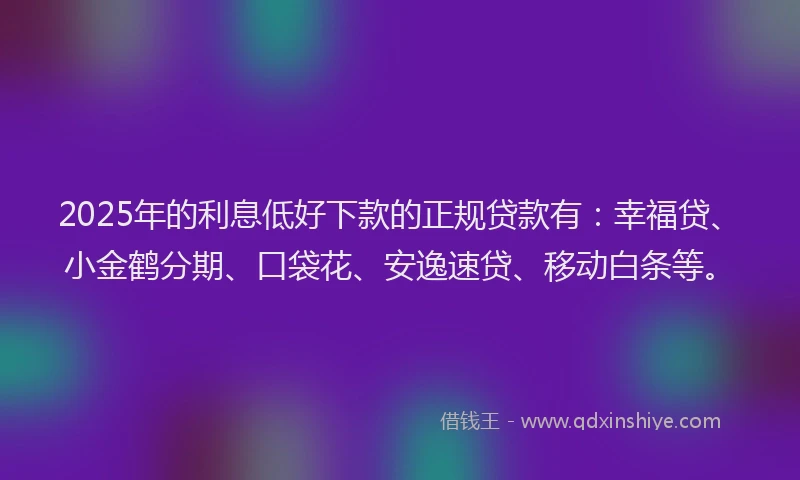 2025年的利息低好下款的正规贷款有：幸福贷、小金鹤分期、口袋花、安逸速贷、移动白条等。