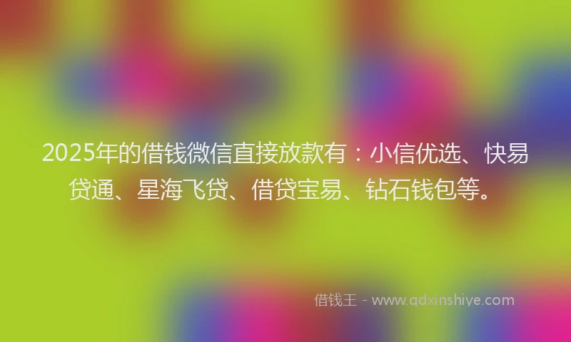 2025年的借钱微信直接放款有：小信优选、快易贷通、星海飞贷、借贷宝易、钻石钱包等。