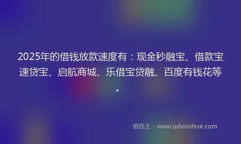 2025年的借钱放款速度有：现金秒融宝、借款宝速贷宝、启航商城、乐借宝贷融、百度有钱花等。