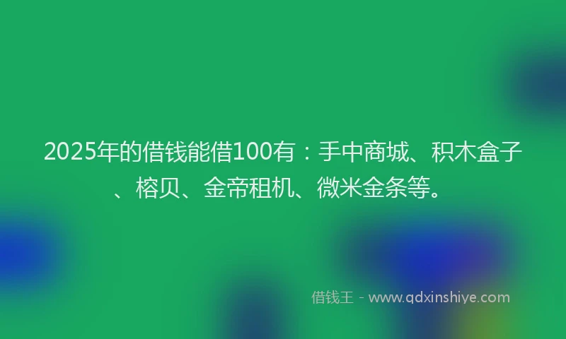2025年的借钱能借100有：手中商城、积木盒子、榕贝、金帝租机、微米金条等。