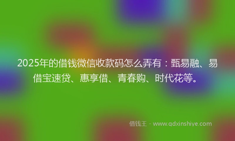 2025年的借钱微信收款码怎么弄有：甄易融、易借宝速贷、惠享借、青春购、时代花等。