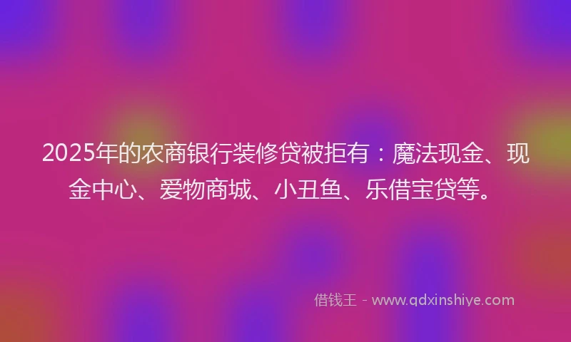 2025年的农商银行装修贷被拒有：魔法现金、现金中心、爱物商城、小丑鱼、乐借宝贷等。