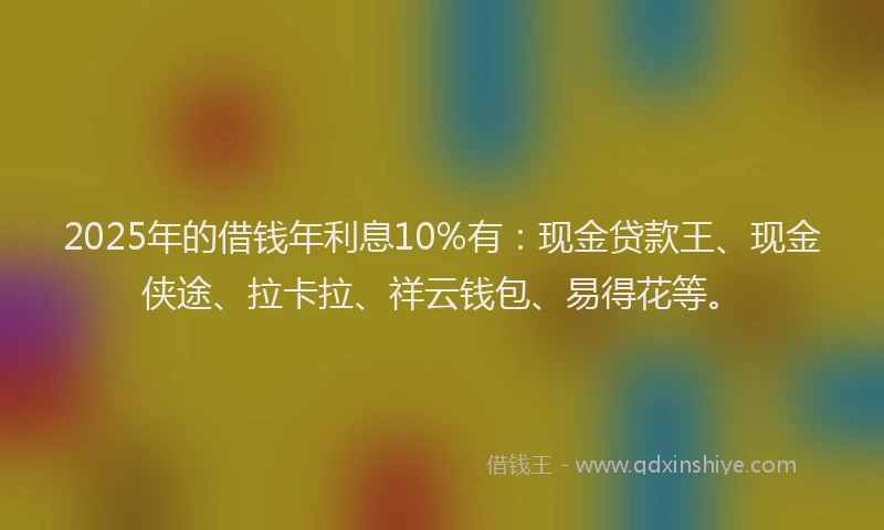 2025年的借钱年利息10%有：现金贷款王、现金侠途、拉卡拉、祥云钱包、易得花等。