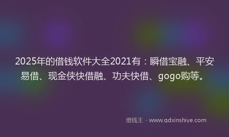 2025年的借钱软件大全2021有：瞬借宝融、平安易借、现金侠快借融、功夫快借、gogo购等。
