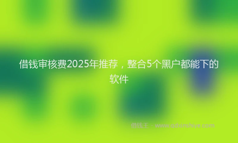 借钱审核费2025年推荐，整合5个黑户都能下的软件