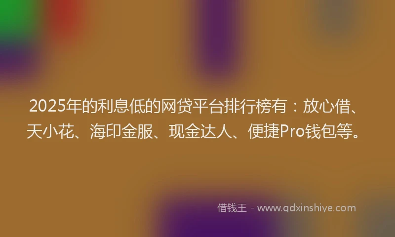 2025年的利息低的网贷平台排行榜有：放心借、天小花、海印金服、现金达人、便捷Pro钱包等。