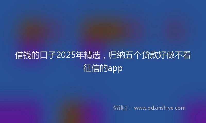 借钱的口子2025年精选，归纳五个贷款好做不看征信的app