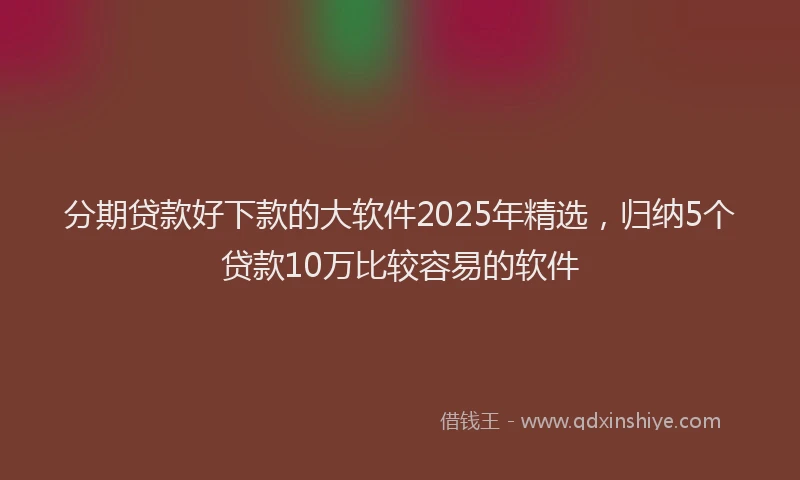 分期贷款好下款的大软件2025年精选，归纳5个贷款10万比较容易的软件