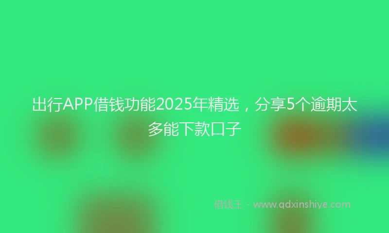 出行APP借钱功能2025年精选，分享5个逾期太多能下款口子