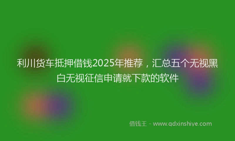 利川货车抵押借钱2025年推荐，汇总五个无视黑白无视征信申请就下款的软件