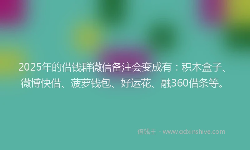 2025年的借钱群微信备注会变成有：积木盒子、微博快借、菠萝钱包、好运花、融360借条等。