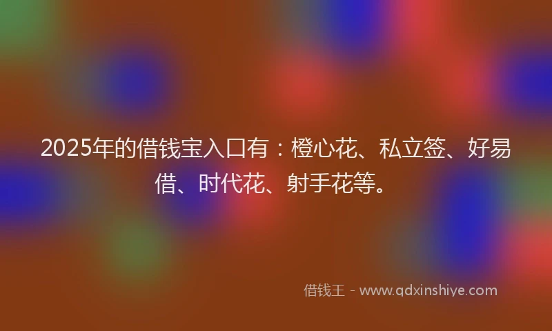 2025年的借钱宝入口有：橙心花、私立签、好易借、时代花、射手花等。