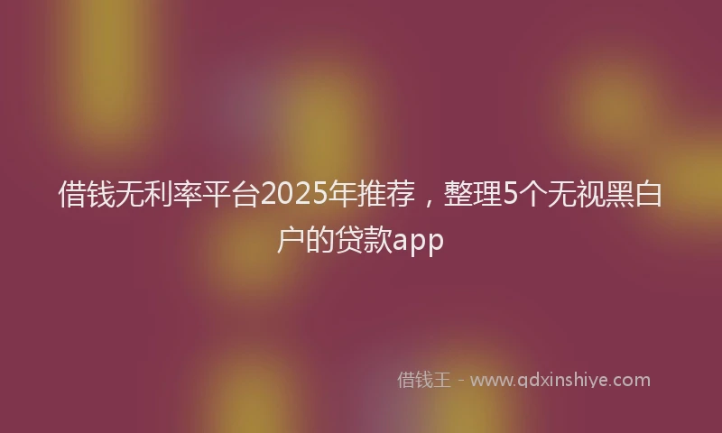 借钱无利率平台2025年推荐，整理5个无视黑白户的贷款app
