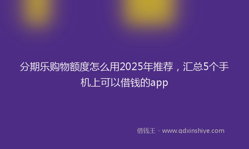 分期乐购物额度怎么用2025年推荐，汇总5个手机上可以借钱的app