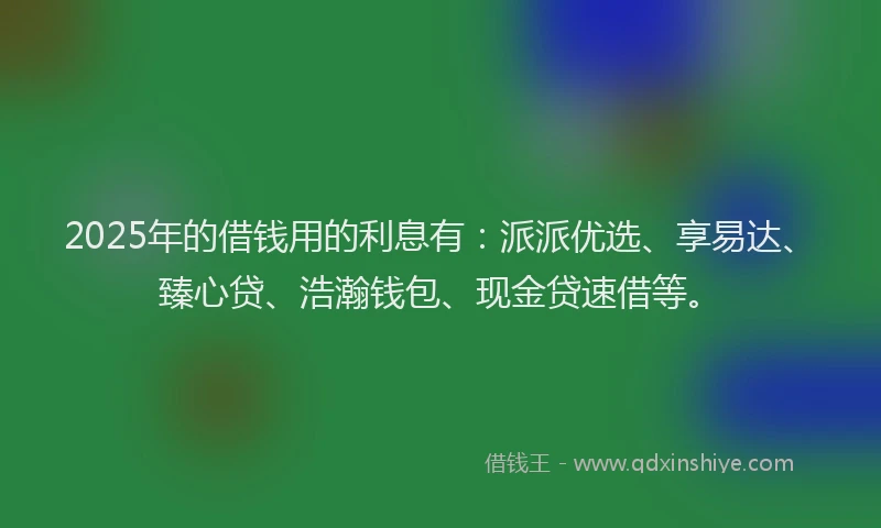 2025年的借钱用的利息有：派派优选、享易达、臻心贷、浩瀚钱包、现金贷速借等。