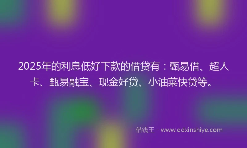 2025年的利息低好下款的借贷有：甄易借、超人卡、甄易融宝、现金好贷、小油菜快贷等。