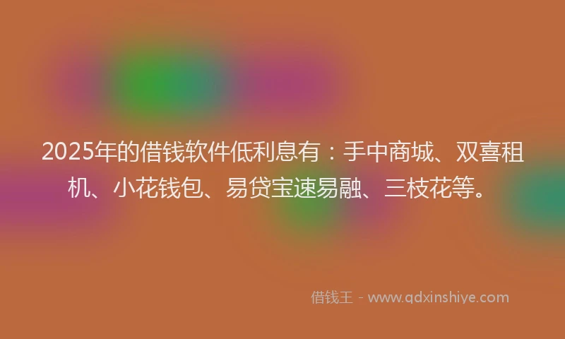 2025年的借钱软件低利息有：手中商城、双喜租机、小花钱包、易贷宝速易融、三枝花等。