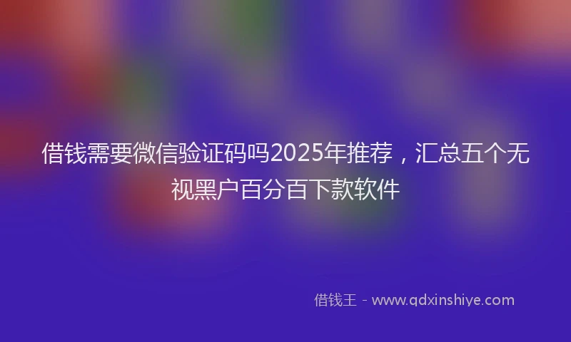 借钱需要微信验证码吗2025年推荐，汇总五个无视黑户百分百下款软件