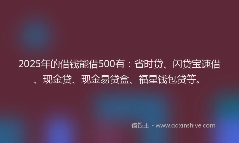 2025年的借钱能借500有：省时贷、闪贷宝速借、现金贷、现金易贷盒、福星钱包贷等。