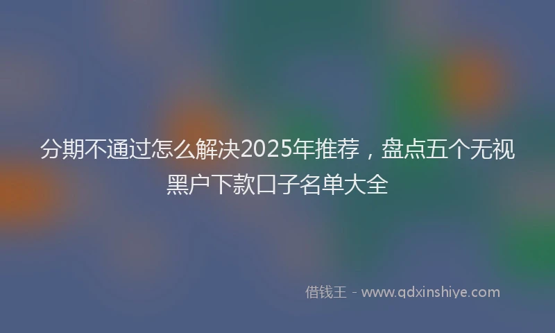 分期不通过怎么解决2025年推荐，盘点五个无视黑户下款口子名单大全