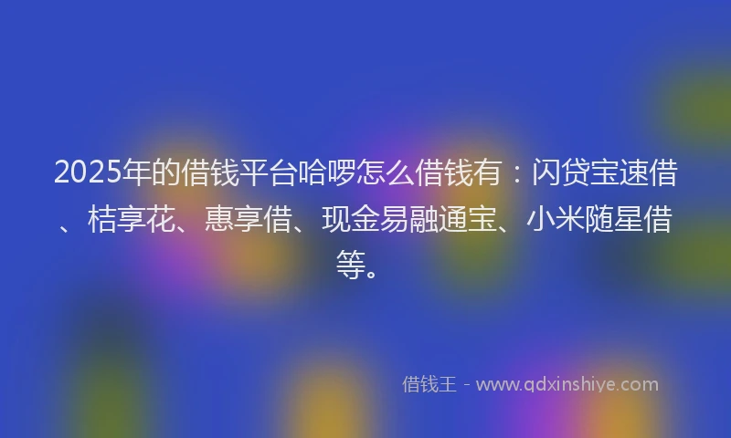 2025年的借钱平台哈啰怎么借钱有：闪贷宝速借、桔享花、惠享借、现金易融通宝、小米随星借等。