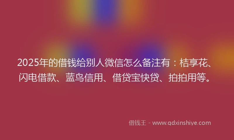 2025年的借钱给别人微信怎么备注有：桔享花、闪电借款、蓝鸟信用、借贷宝快贷、拍拍用等。