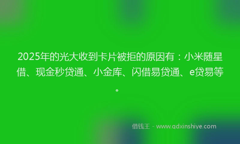 2025年的光大收到卡片被拒的原因有：小米随星借、现金秒贷通、小金库、闪借易贷通、e贷易等。