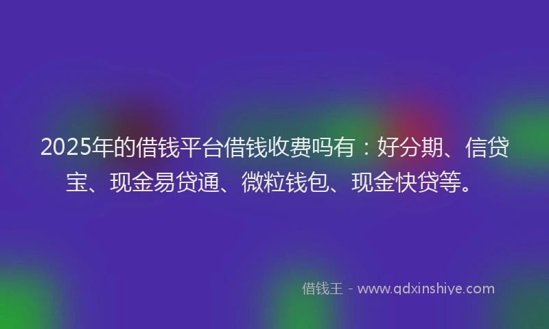2025年的借钱平台借钱收费吗有：好分期、信贷宝、现金易贷通、微粒钱包、现金快贷等。