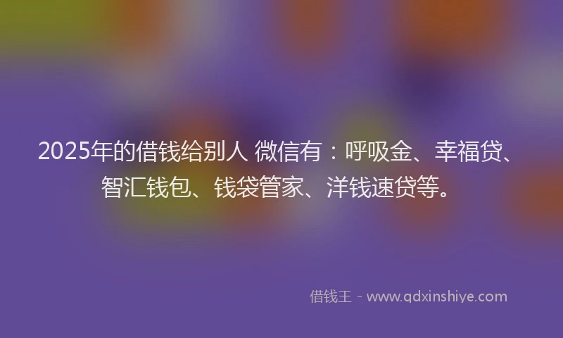 2025年的借钱给别人 微信有：呼吸金、幸福贷、智汇钱包、钱袋管家、洋钱速贷等。