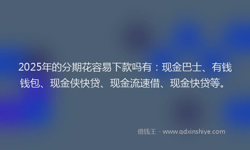 2025年的分期花容易下款吗有：现金巴士、有钱钱包、现金侠快贷、现金流速借、现金快贷等。