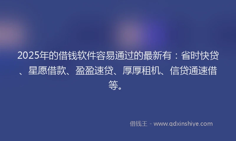 2025年的借钱软件容易通过的最新有：省时快贷、星愿借款、盈盈速贷、厚厚租机、信贷通速借等。