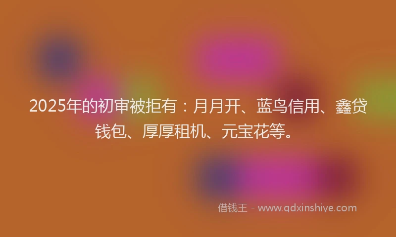 2025年的初审被拒有：月月开、蓝鸟信用、鑫贷钱包、厚厚租机、元宝花等。
