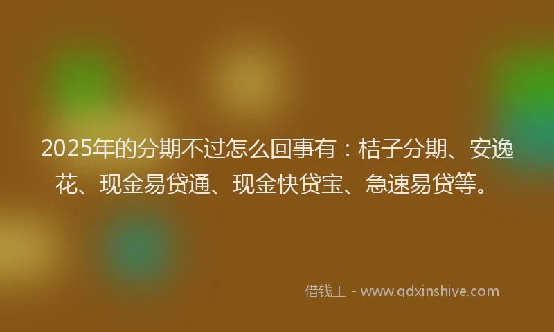 2025年的分期不过怎么回事有：桔子分期、安逸花、现金易贷通、现金快贷宝、急速易贷等。