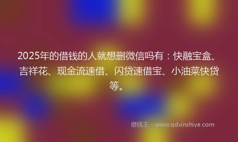 2025年的借钱的人就想删微信吗有：快融宝盒、吉祥花、现金流速借、闪贷速借宝、小油菜快贷等。