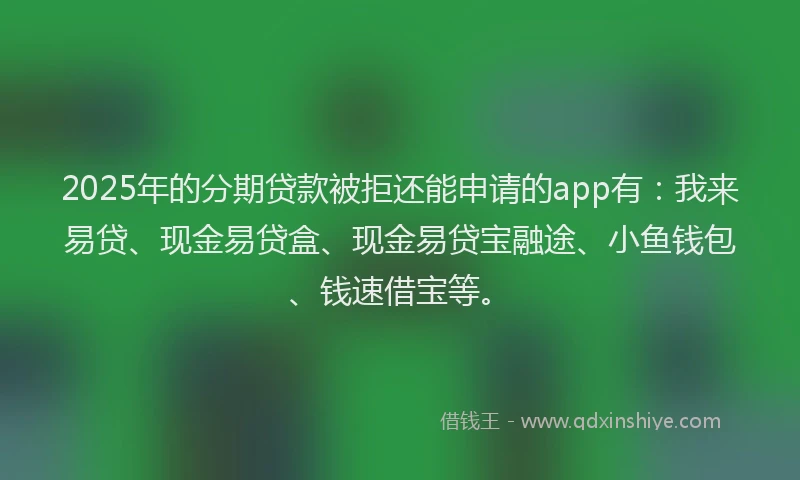 2025年的分期贷款被拒还能申请的app有：我来易贷、现金易贷盒、现金易贷宝融途、小鱼钱包、钱速借宝等。