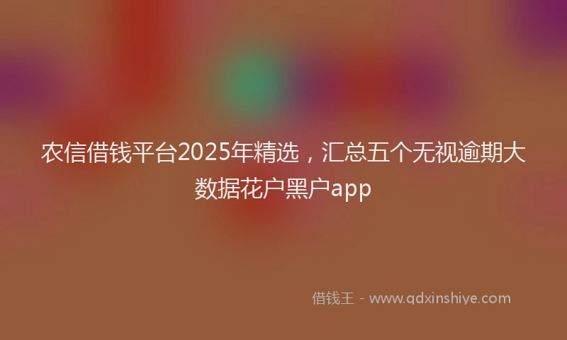 农信借钱平台2025年精选，汇总五个无视逾期大数据花户黑户app
