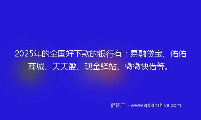 2025年的全国好下款的银行有：易融贷宝、佑佑商城、天天盈、现金驿站、微微快借等。