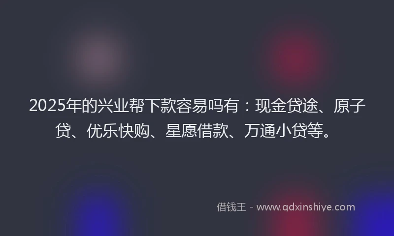 2025年的兴业帮下款容易吗有：现金贷途、原子贷、优乐快购、星愿借款、万通小贷等。