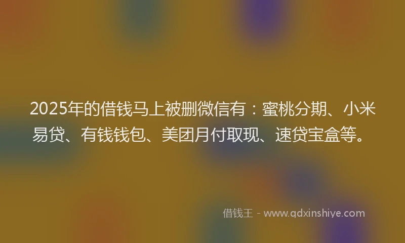 2025年的借钱马上被删微信有：蜜桃分期、小米易贷、有钱钱包、美团月付取现、速贷宝盒等。