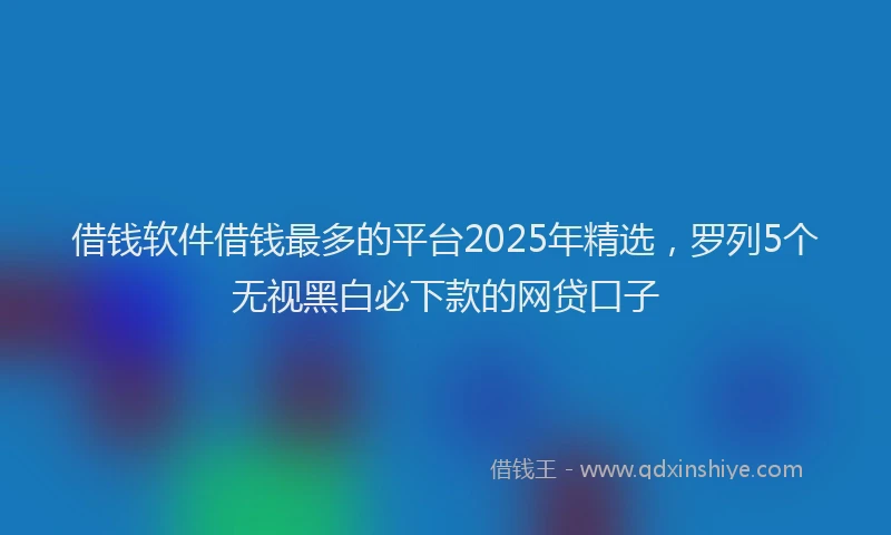 借钱软件借钱最多的平台2025年精选，罗列5个无视黑白必下款的网贷口子