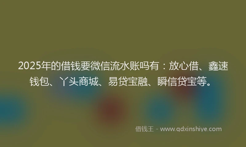 2025年的借钱要微信流水账吗有：放心借、鑫速钱包、丫头商城、易贷宝融、瞬信贷宝等。