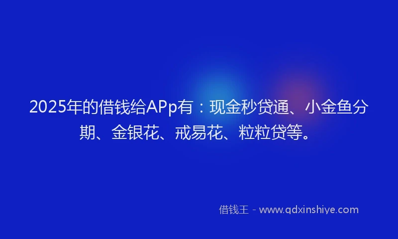2025年的借钱给APp有：现金秒贷通、小金鱼分期、金银花、戒易花、粒粒贷等。