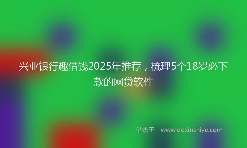 兴业银行趣借钱2025年推荐，梳理5个18岁必下款的网贷软件