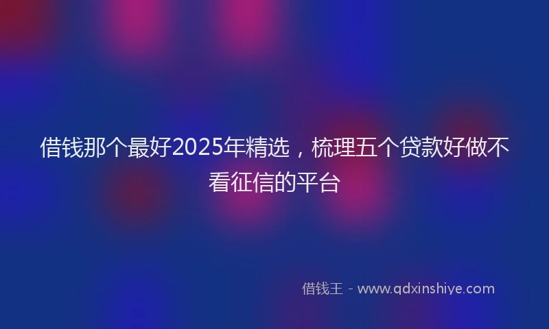 借钱那个最好2025年精选，梳理五个贷款好做不看征信的平台