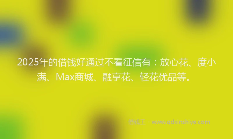 2025年的借钱好通过不看征信有：放心花、度小满、Max商城、融享花、轻花优品等。