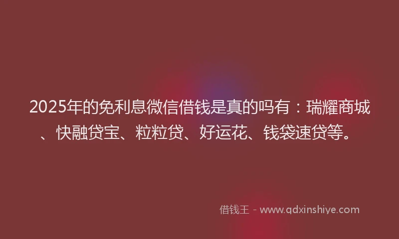 2025年的免利息微信借钱是真的吗有：瑞耀商城、快融贷宝、粒粒贷、好运花、钱袋速贷等。