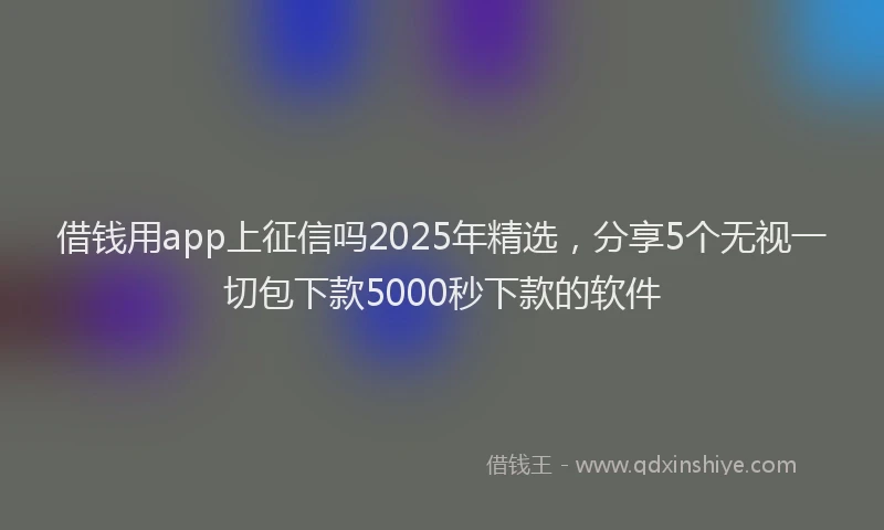 借钱用app上征信吗2025年精选，分享5个无视一切包下款5000秒下款的软件