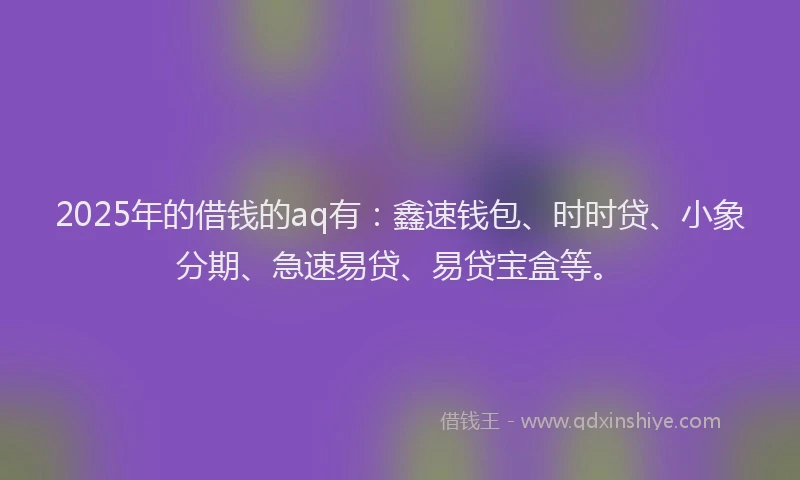 2025年的借钱的aq有：鑫速钱包、时时贷、小象分期、急速易贷、易贷宝盒等。